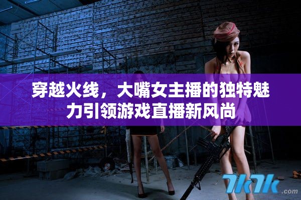 穿越火線，大嘴女主播的獨特魅力引領(lǐng)游戲直播新風(fēng)尚