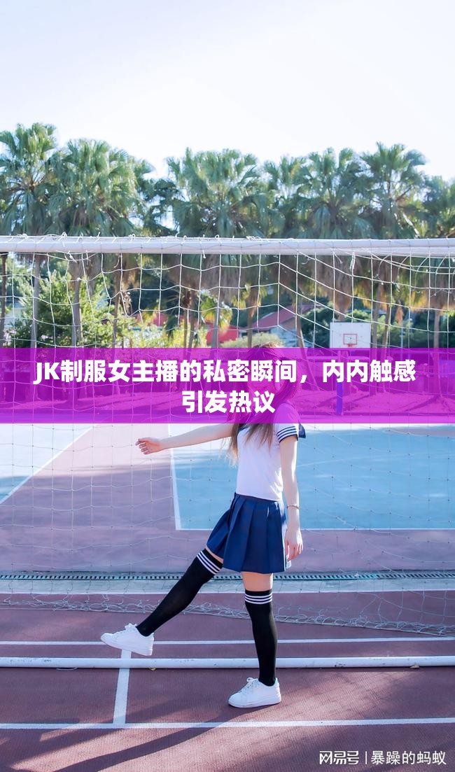 JK制服女主播的私密瞬間，內(nèi)內(nèi)觸感引發(fā)熱議