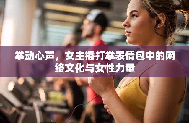 拳動心聲，女主播打拳表情包中的網(wǎng)絡(luò)文化與女性力量