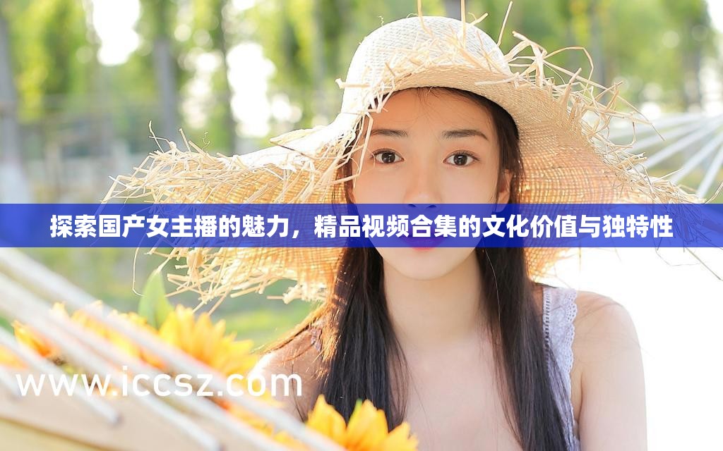 探索國(guó)產(chǎn)女主播的魅力，精品視頻合集的文化價(jià)值與獨(dú)特性