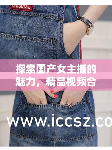 探索國(guó)產(chǎn)女主播的魅力，精品視頻合集的文化價(jià)值與獨(dú)特性