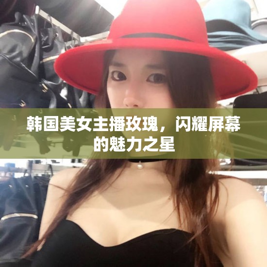 韓國美女主播玫瑰，閃耀屏幕的魅力之星
