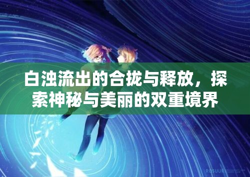白濁流出的合攏與釋放，探索神秘與美麗的雙重境界