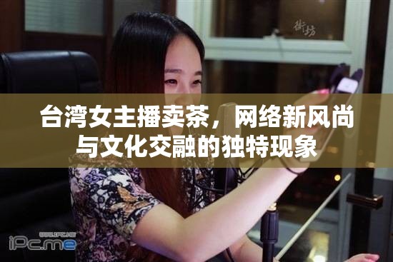 臺(tái)灣女主播賣茶，網(wǎng)絡(luò)新風(fēng)尚與文化交融的獨(dú)特現(xiàn)象