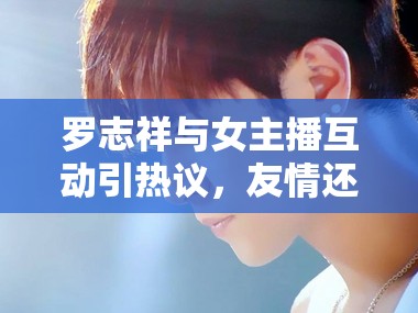 羅志祥與女主播互動(dòng)引熱議，友情還是越界？
