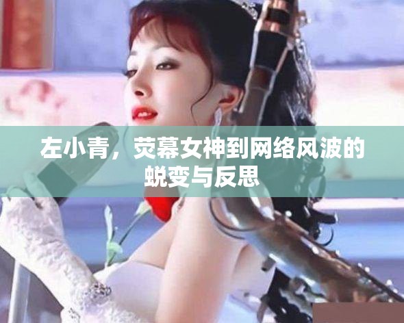 左小青，熒幕女神到網(wǎng)絡(luò)風(fēng)波的蛻變與反思