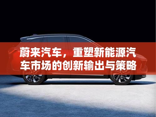 蔚來汽車，重塑新能源汽車市場的創(chuàng)新輸出與策略