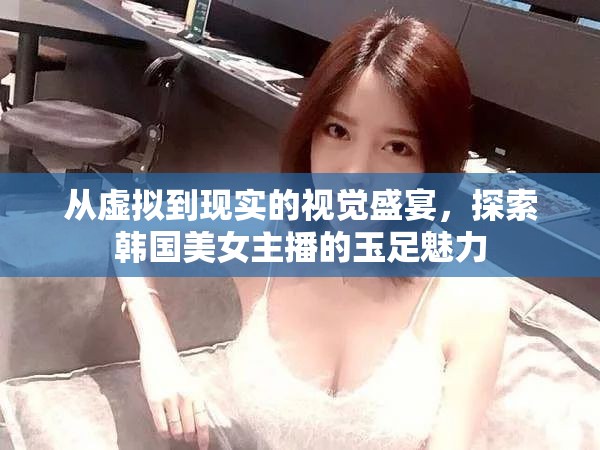 從虛擬到現(xiàn)實(shí)的視覺(jué)盛宴，探索韓國(guó)美女主播的玉足魅力