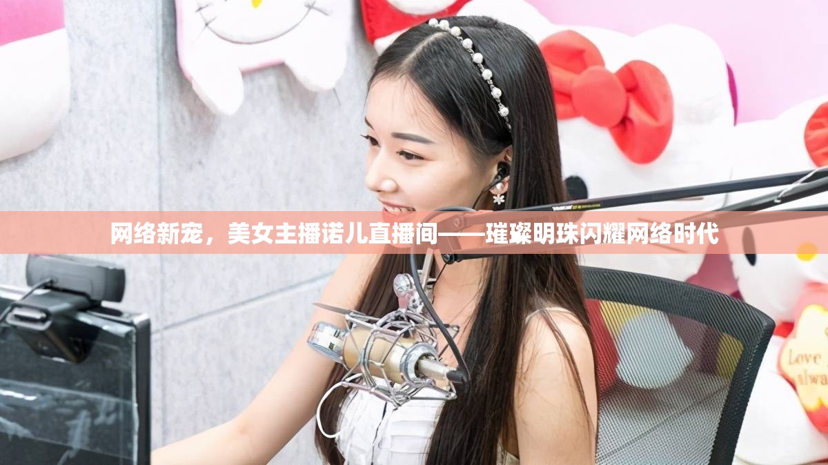 網(wǎng)絡(luò)新寵，美女主播諾兒直播間——璀璨明珠閃耀網(wǎng)絡(luò)時代