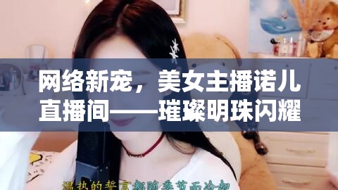 網(wǎng)絡(luò)新寵，美女主播諾兒直播間——璀璨明珠閃耀網(wǎng)絡(luò)時代