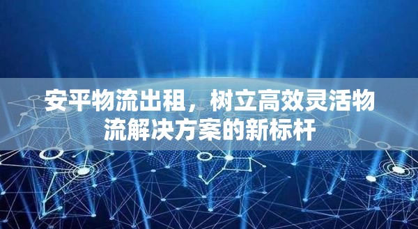 安平物流出租，樹(shù)立高效靈活物流解決方案的新標(biāo)桿