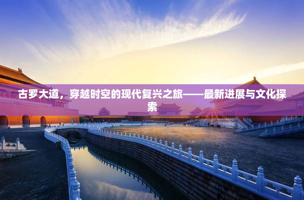 古羅大道，穿越時空的現(xiàn)代復興之旅——最新進展與文化探索