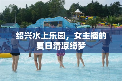 紹興水上樂園，女主播的夏日清涼綺夢
