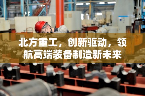 北方重工，創(chuàng)新驅(qū)動，領(lǐng)航高端裝備制造新未來