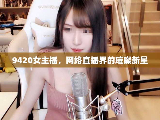 9420女主播，網(wǎng)絡(luò)直播界的璀璨新星