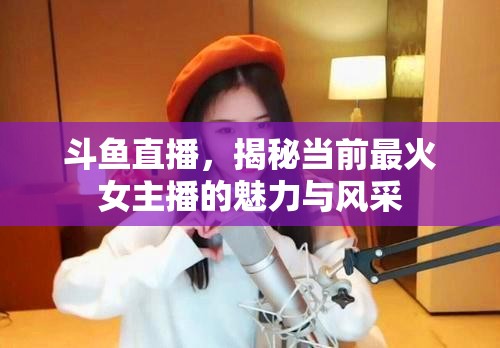 斗魚直播，揭秘當(dāng)前最火女主播的魅力與風(fēng)采