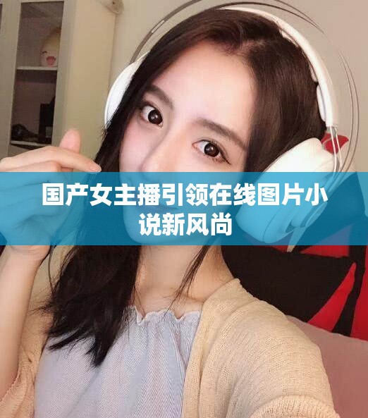 國產(chǎn)女主播引領在線圖片小說新風尚