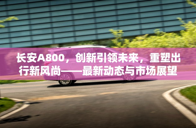 長安A800，創(chuàng)新引領(lǐng)未來，重塑出行新風(fēng)尚——最新動(dòng)態(tài)與市場展望