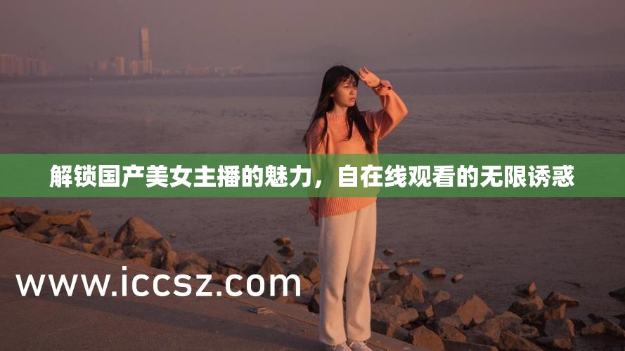 解鎖國產(chǎn)美女主播的魅力，自在線觀看的無限誘惑