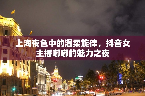 上海夜色中的溫柔旋律，抖音女主播嘟嘟的魅力之夜
