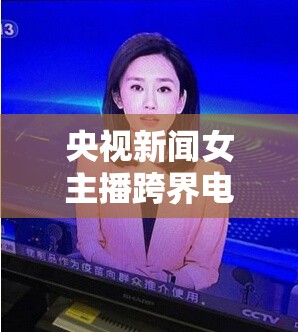 央視新聞女主播跨界電影，新聞與光影的完美交融