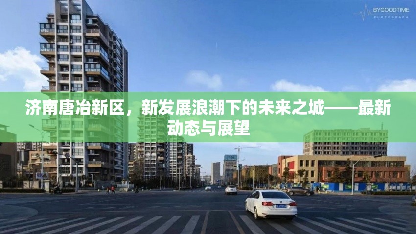 濟(jì)南唐冶新區(qū)，新發(fā)展浪潮下的未來之城——最新動態(tài)與展望