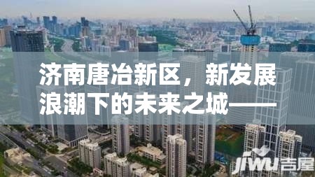 濟(jì)南唐冶新區(qū)，新發(fā)展浪潮下的未來之城——最新動態(tài)與展望
