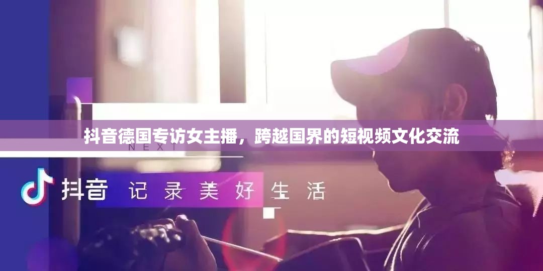 抖音德國專訪女主播，跨越國界的短視頻文化交流