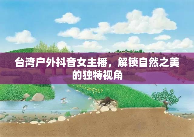 臺灣戶外抖音女主播，解鎖自然之美的獨特視角