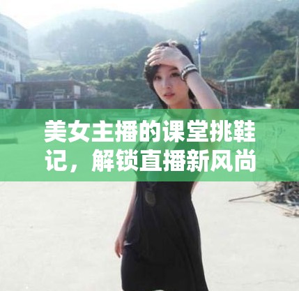 美女主播的課堂挑鞋記，解鎖直播新風尚的趣味學習體驗