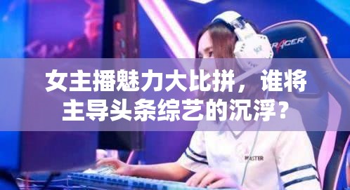 女主播魅力大比拼，誰將主導(dǎo)頭條綜藝的沉?。? class=