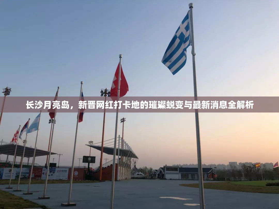 長(zhǎng)沙月亮島，新晉網(wǎng)紅打卡地的璀璨蛻變與最新消息全解析
