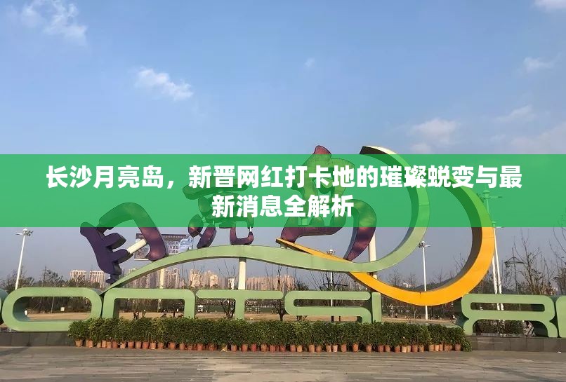 長(zhǎng)沙月亮島，新晉網(wǎng)紅打卡地的璀璨蛻變與最新消息全解析
