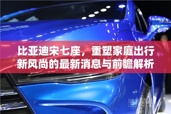 比亞迪宋七座，重塑家庭出行新風(fēng)尚的最新消息與前瞻解析