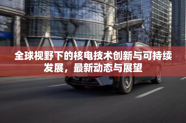 全球視野下的核電技術(shù)創(chuàng)新與可持續(xù)發(fā)展，最新動(dòng)態(tài)與展望