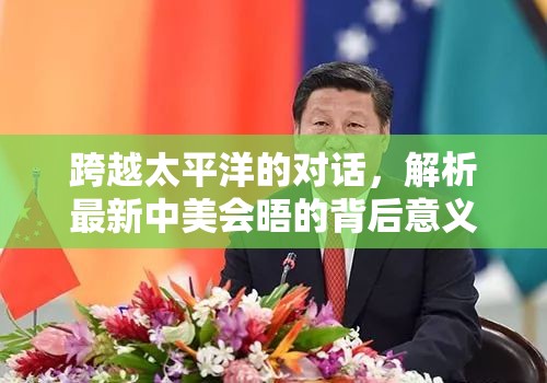 跨越太平洋的對(duì)話(huà)，解析最新中美會(huì)晤的背后意義與未來(lái)展望