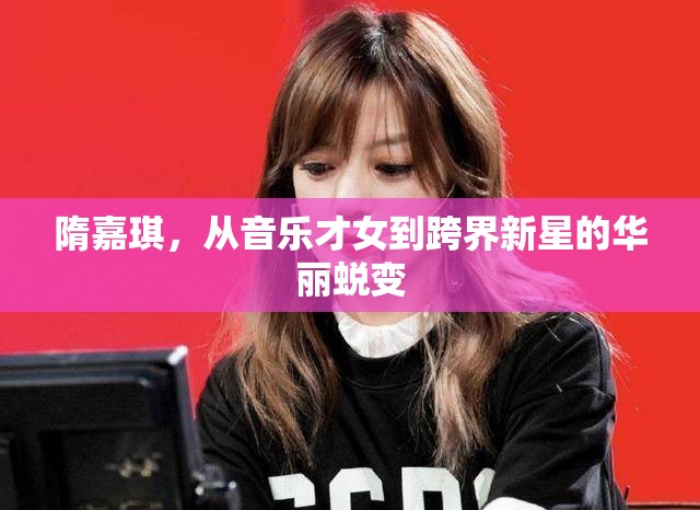 隋嘉琪，從音樂才女到跨界新星的華麗蛻變