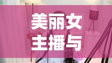 美麗女主播與阿德的奇妙邂逅，一場跨越虛擬與現(xiàn)實的浪漫之旅