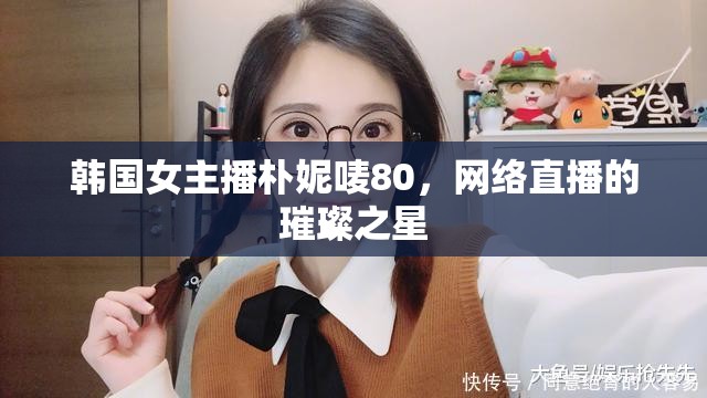 韓國女主播樸妮嘜80，網(wǎng)絡直播的璀璨之星