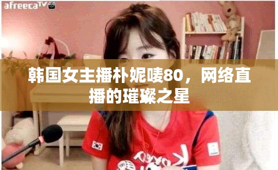 韓國女主播樸妮嘜80，網(wǎng)絡直播的璀璨之星