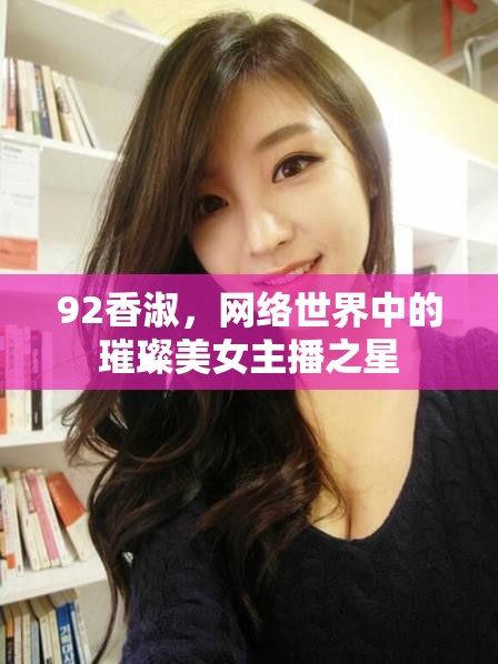92香淑，網(wǎng)絡世界中的璀璨美女主播之星