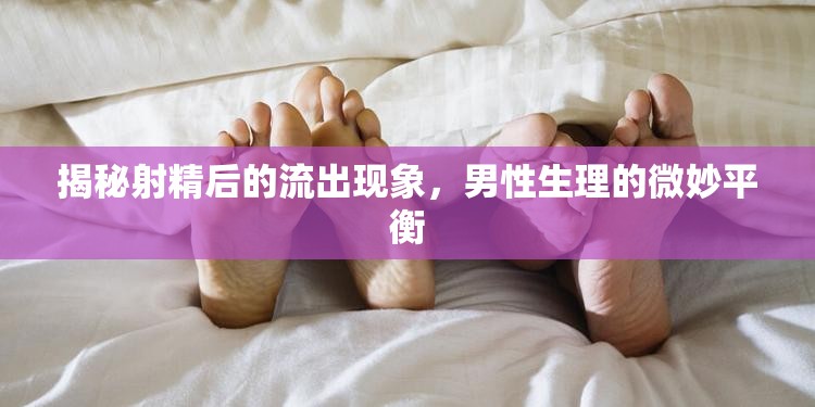 揭秘射精后的流出現(xiàn)象，男性生理的微妙平衡