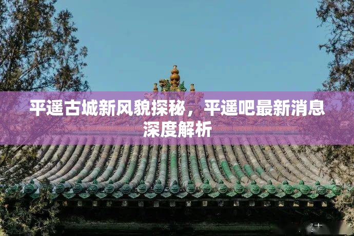 平遙古城新風(fēng)貌探秘，平遙吧最新消息深度解析