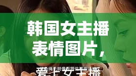 韓國女主播表情圖片，網(wǎng)絡(luò)文化新風(fēng)尚與情感共鳴的橋梁