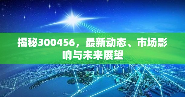 揭秘300456，最新動(dòng)態(tài)、市場影響與未來展望