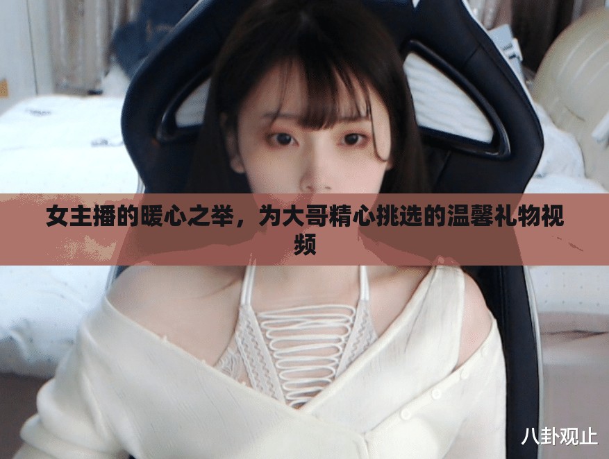 女主播的暖心之舉，為大哥精心挑選的溫馨禮物視頻