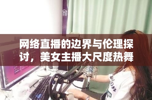 網(wǎng)絡(luò)直播的邊界與倫理探討，美女主播大尺度熱舞4的爭議