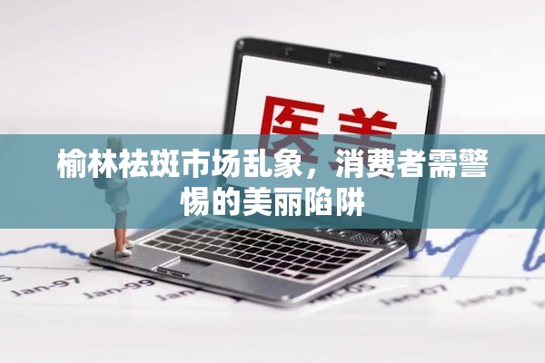 榆林祛斑市場亂象，消費者需警惕的美麗陷阱