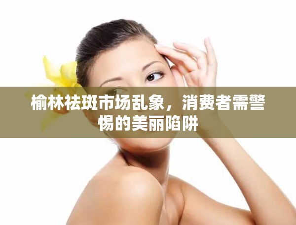 榆林祛斑市場亂象，消費者需警惕的美麗陷阱