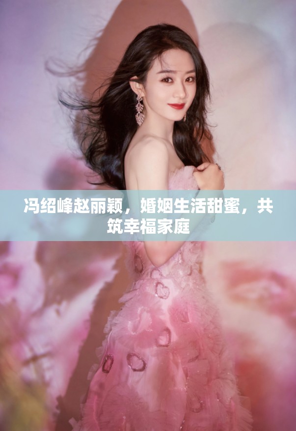 馮紹峰趙麗穎，婚姻生活甜蜜，共筑幸福家庭